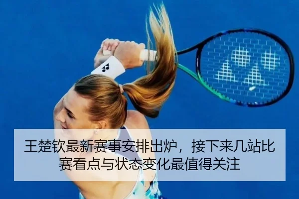 王楚钦最新赛事安排出炉，接下来几站比赛看点与状态变化最值得关注